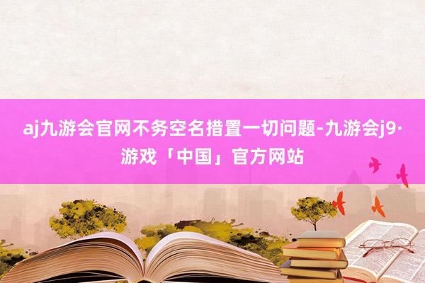 aj九游会官网不务空名措置一切问题-九游会j9·游戏「中国」官方网站