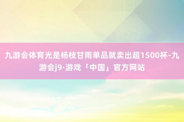 九游会体育光是杨枝甘雨单品就卖出超1500杯-九游会j9·游戏「中国」官方网站