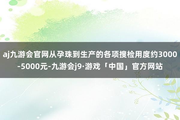 aj九游会官网从孕珠到生产的各项搜检用度约3000-5000元-九游会j9·游戏「中国」官方网站