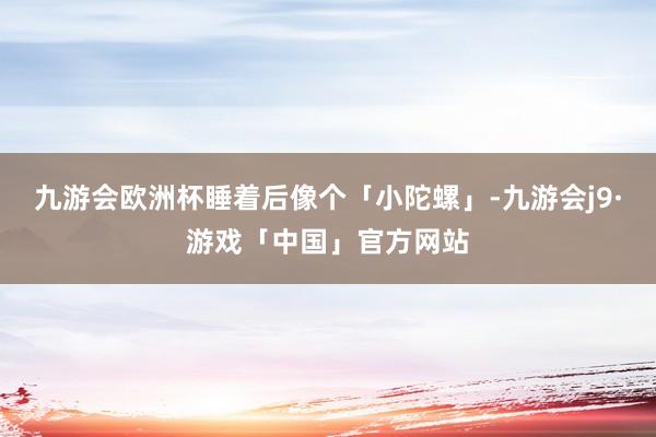 九游会欧洲杯睡着后像个「小陀螺」-九游会j9·游戏「中国」官方网站
