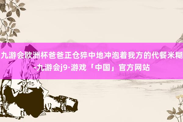 九游会欧洲杯爸爸正仓猝中地冲泡着我方的代餐米糊-九游会j9·游戏「中国」官方网站