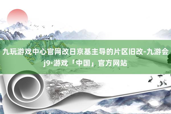 九玩游戏中心官网改日京基主导的片区旧改-九游会j9·游戏「中国」官方网站