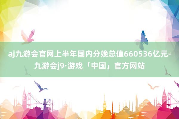 aj九游会官网上半年国内分娩总值660536亿元-九游会j9·游戏「中国」官方网站
