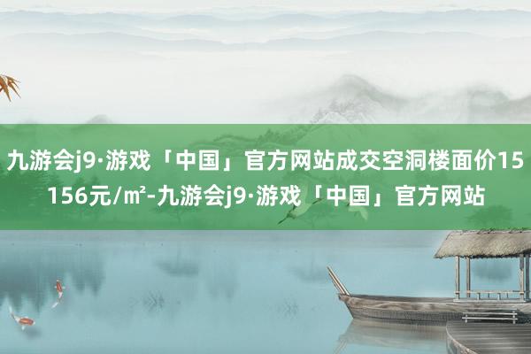 九游会j9·游戏「中国」官方网站成交空洞楼面价15156元/㎡-九游会j9·游戏「中国」官方网站