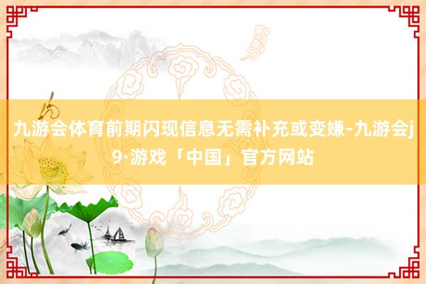 九游会体育前期闪现信息无需补充或变嫌-九游会j9·游戏「中国」官方网站