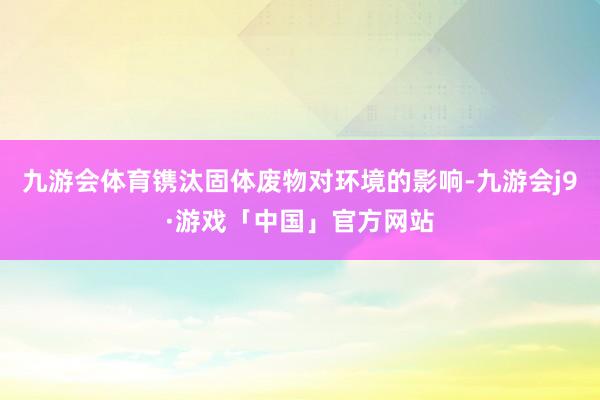 九游会体育镌汰固体废物对环境的影响-九游会j9·游戏「中国」官方网站