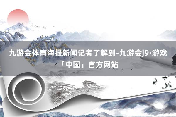 九游会体育　　海报新闻记者了解到-九游会j9·游戏「中国」官方网站