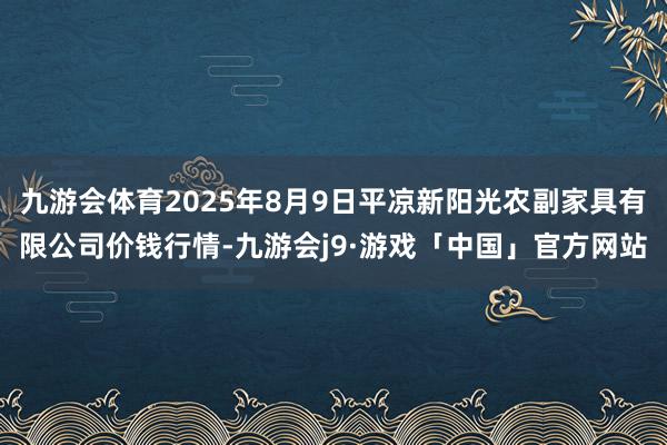 九游会体育2025年8月9日平凉新阳光农副家具有限公司价钱行情-九游会j9·游戏「中国」官方网站