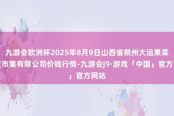 九游会欧洲杯2025年8月9日山西省朔州大运果菜批发市集有限公司价钱行情-九游会j9·游戏「中国」官方网站