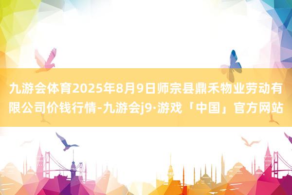 九游会体育2025年8月9日师宗县鼎禾物业劳动有限公司价钱行情-九游会j9·游戏「中国」官方网站