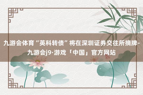 九游会体育“英科转债”将在深圳证券交往所摘牌-九游会j9·游戏「中国」官方网站