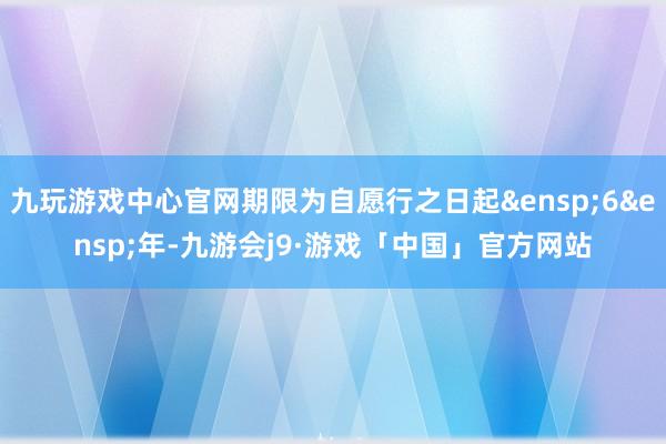 九玩游戏中心官网期限为自愿行之日起&ensp;6&ensp;年-九游会j9·游戏「中国」官方网站