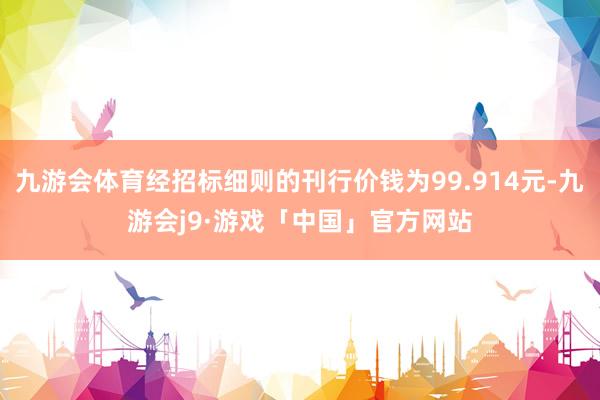 九游会体育经招标细则的刊行价钱为99.914元-九游会j9·游戏「中国」官方网站