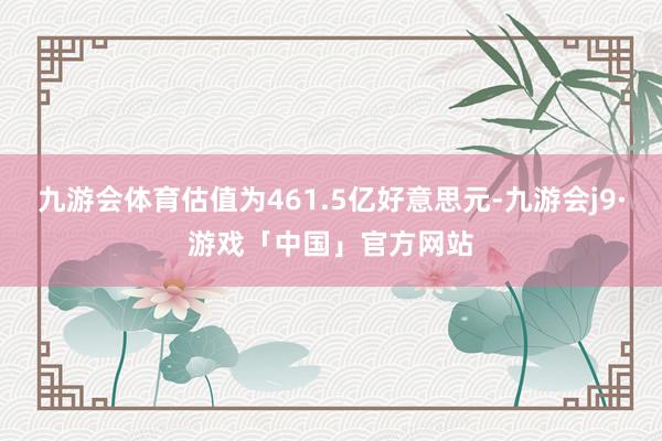 九游会体育估值为461.5亿好意思元-九游会j9·游戏「中国」官方网站