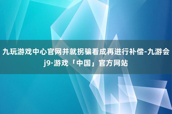 九玩游戏中心官网并就拐骗看成再进行补偿-九游会j9·游戏「中国」官方网站