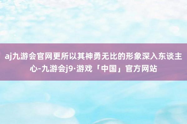 aj九游会官网更所以其神勇无比的形象深入东谈主心-九游会j9·游戏「中国」官方网站