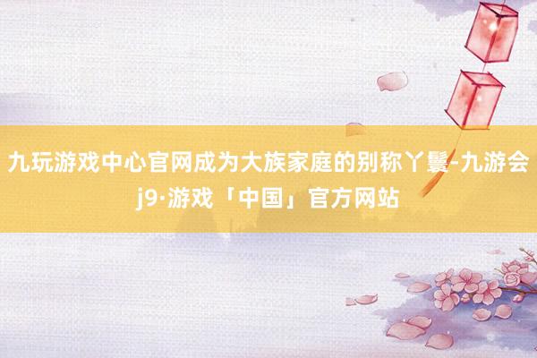 九玩游戏中心官网成为大族家庭的别称丫鬟-九游会j9·游戏「中国」官方网站