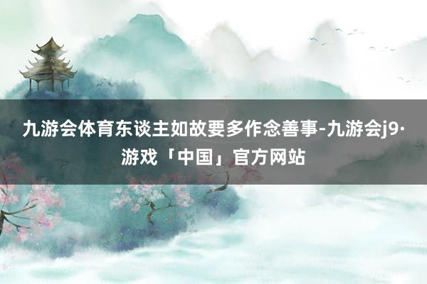 九游会体育东谈主如故要多作念善事-九游会j9·游戏「中国」官方网站