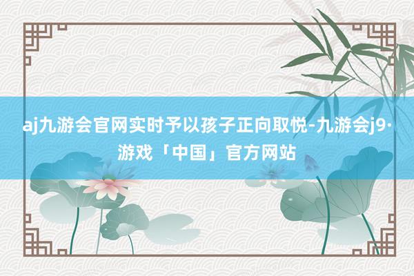 aj九游会官网实时予以孩子正向取悦-九游会j9·游戏「中国」官方网站