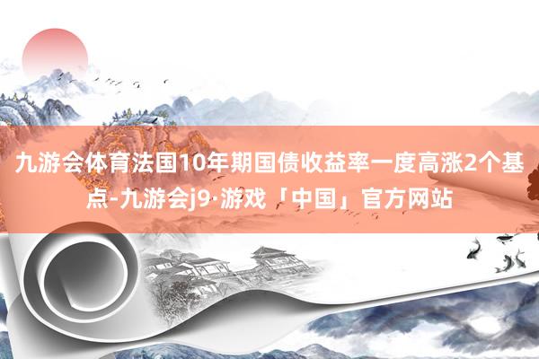 九游会体育　　法国10年期国债收益率一度高涨2个基点-九游会j9·游戏「中国」官方网站