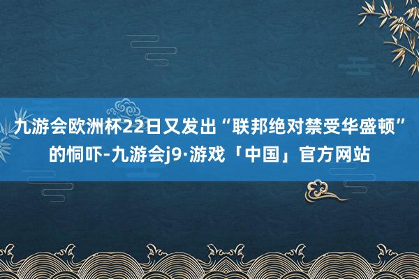 九游会欧洲杯22日又发出“联邦绝对禁受华盛顿”的恫吓-九游会j9·游戏「中国」官方网站