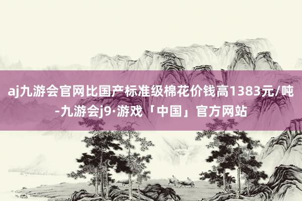 aj九游会官网比国产标准级棉花价钱高1383元/吨-九游会j9·游戏「中国」官方网站