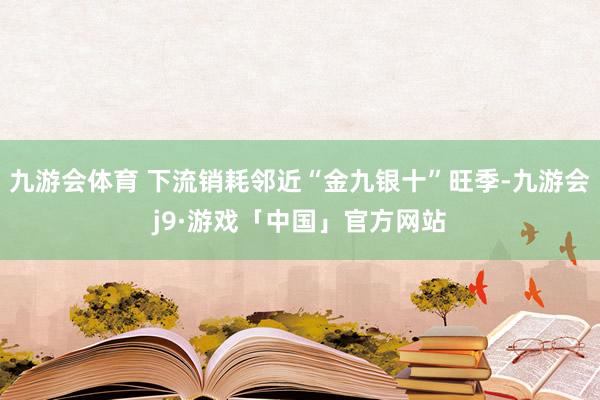 九游会体育 下流销耗邻近“金九银十”旺季-九游会j9·游戏「中国」官方网站