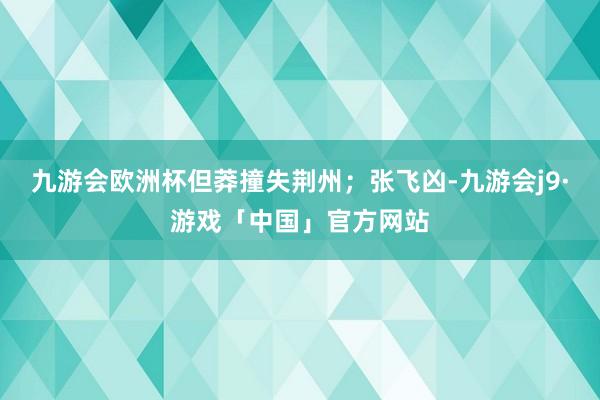 九游会欧洲杯但莽撞失荆州；张飞凶-九游会j9·游戏「中国」官方网站