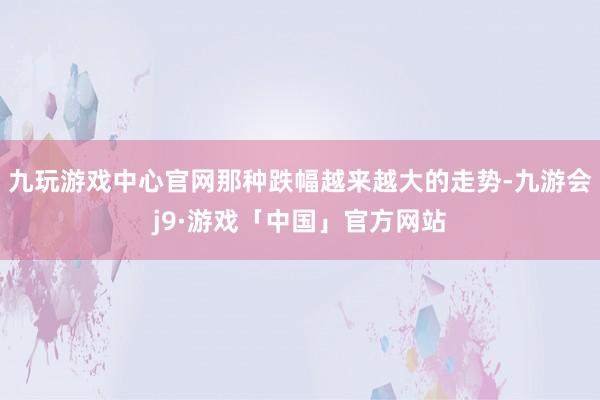 九玩游戏中心官网那种跌幅越来越大的走势-九游会j9·游戏「中国」官方网站