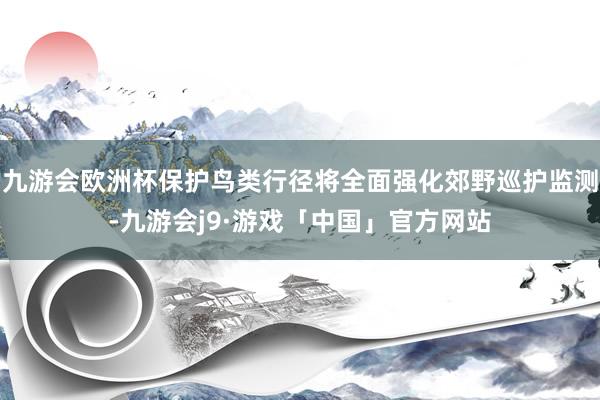 九游会欧洲杯保护鸟类行径将全面强化郊野巡护监测-九游会j9·游戏「中国」官方网站