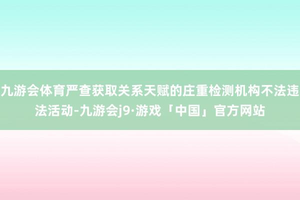 九游会体育严查获取关系天赋的庄重检测机构不法违法活动-九游会j9·游戏「中国」官方网站