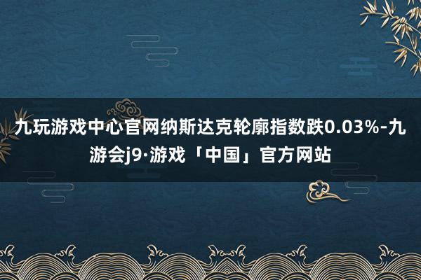 九玩游戏中心官网纳斯达克轮廓指数跌0.03%-九游会j9·游戏「中国」官方网站