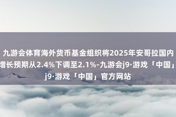 九游会体育海外货币基金组织将2025年安哥拉国内坐褥总值增长预期从2.4%下调至2.1%-九游会j9·游戏「中国」官方网站