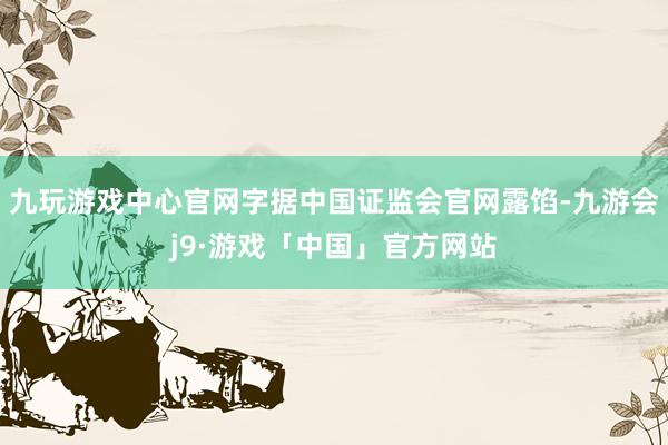 九玩游戏中心官网字据中国证监会官网露馅-九游会j9·游戏「中国」官方网站