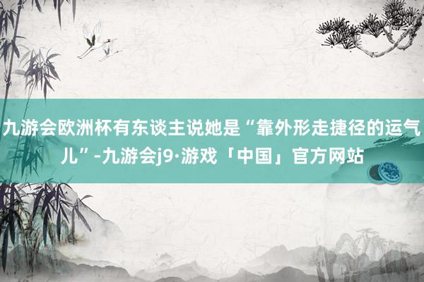 九游会欧洲杯有东谈主说她是“靠外形走捷径的运气儿”-九游会j9·游戏「中国」官方网站