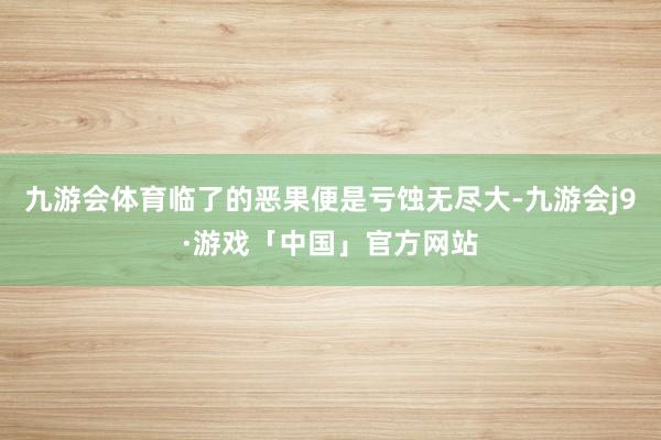 九游会体育临了的恶果便是亏蚀无尽大-九游会j9·游戏「中国」官方网站