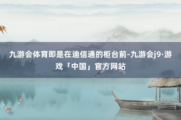 九游会体育即是在迪信通的柜台前-九游会j9·游戏「中国」官方网站