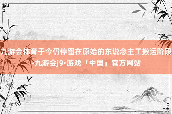 九游会体育于今仍停留在原始的东说念主工搬运阶段-九游会j9·游戏「中国」官方网站