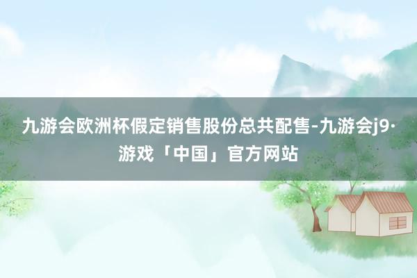 九游会欧洲杯　　假定销售股份总共配售-九游会j9·游戏「中国」官方网站