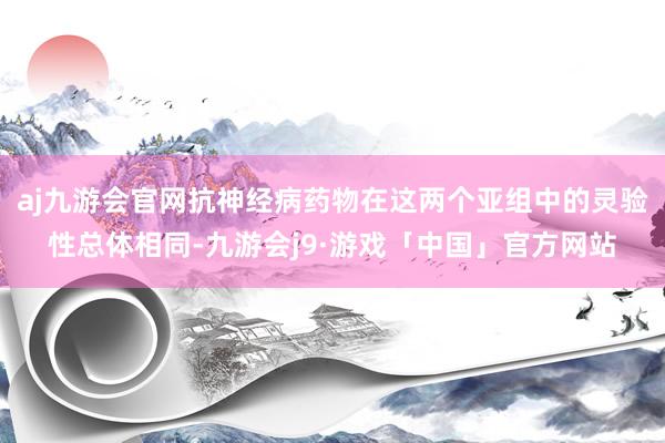 aj九游会官网抗神经病药物在这两个亚组中的灵验性总体相同-九游会j9·游戏「中国」官方网站