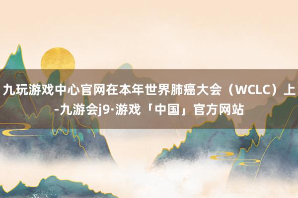 九玩游戏中心官网在本年世界肺癌大会（WCLC）上-九游会j9·游戏「中国」官方网站
