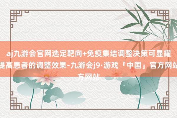 aj九游会官网选定靶向+免疫集结调整决策可显耀提高患者的调整效果-九游会j9·游戏「中国」官方网站