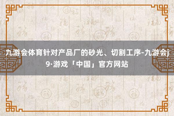 九游会体育针对产品厂的砂光、切割工序-九游会j9·游戏「中国」官方网站