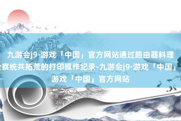 九游会j9·游戏「中国」官方网站通过路由器料理后台可检察统共拓荒的打印操作纪录-九游会j9·游戏「中国」官方网站