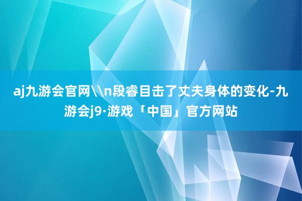aj九游会官网\n段睿目击了丈夫身体的变化-九游会j9·游戏「中国」官方网站