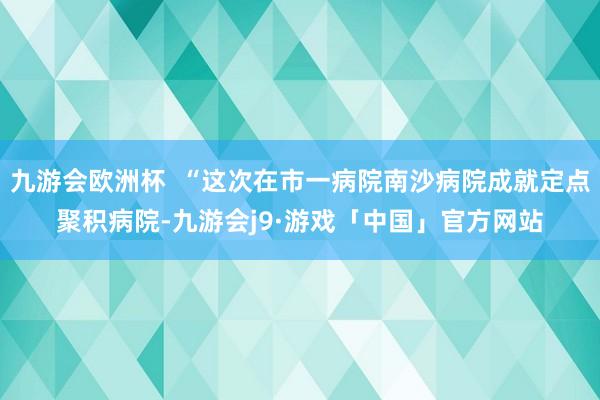 九游会欧洲杯  “这次在市一病院南沙病院成就定点聚积病院-九游会j9·游戏「中国」官方网站