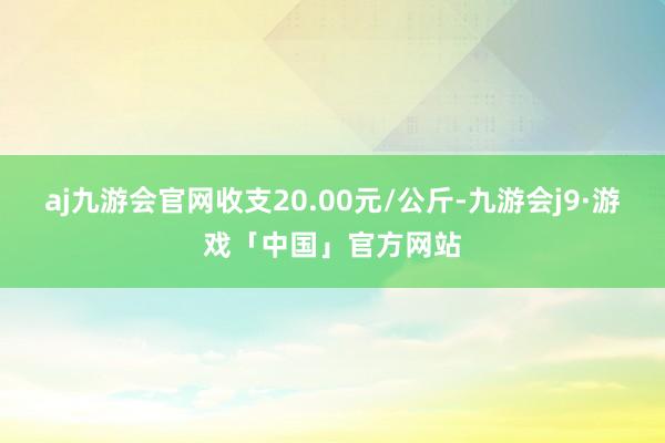 aj九游会官网收支20.00元/公斤-九游会j9·游戏「中国」官方网站