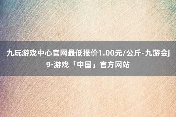 九玩游戏中心官网最低报价1.00元/公斤-九游会j9·游戏「中国」官方网站