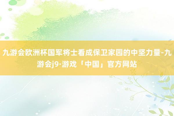 九游会欧洲杯国军将士看成保卫家园的中坚力量-九游会j9·游戏「中国」官方网站