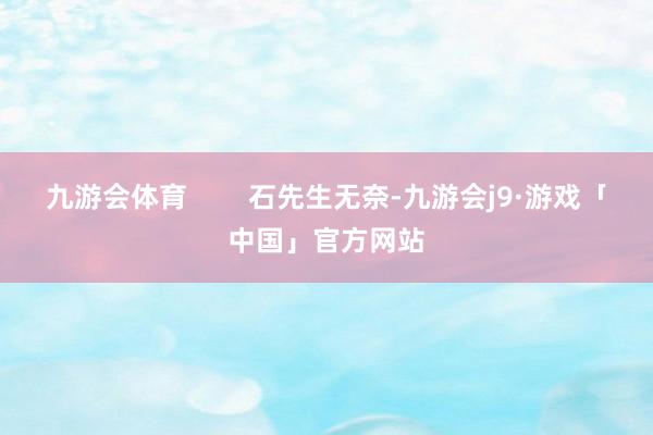 九游会体育        石先生无奈-九游会j9·游戏「中国」官方网站